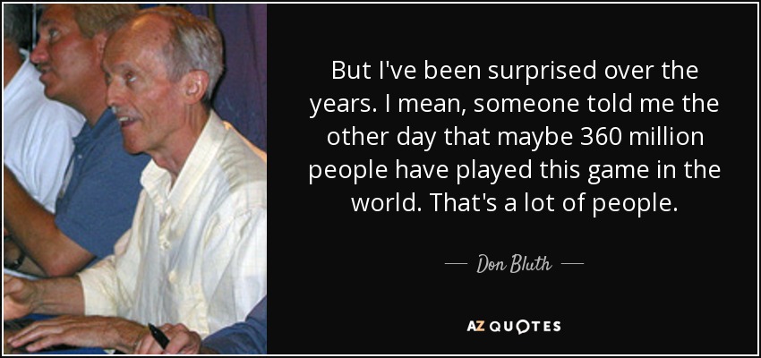 But I've been surprised over the years. I mean, someone told me the other day that maybe 360 million people have played this game in the world. That's a lot of people. - Don Bluth
