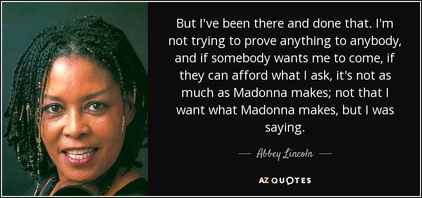 But I've been there and done that. I'm not trying to prove anything to anybody, and if somebody wants me to come, if they can afford what I ask, it's not as much as Madonna makes; not that I want what Madonna makes, but I was saying. - Abbey Lincoln