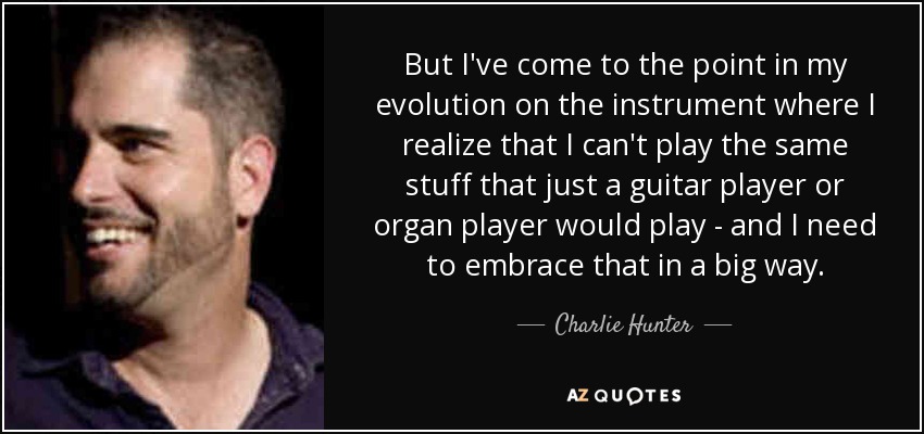 But I've come to the point in my evolution on the instrument where I realize that I can't play the same stuff that just a guitar player or organ player would play - and I need to embrace that in a big way. - Charlie Hunter
