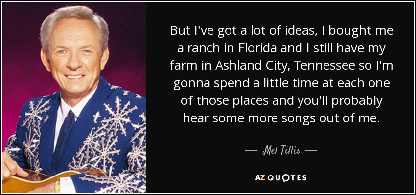 But I've got a lot of ideas, I bought me a ranch in Florida and I still have my farm in Ashland City, Tennessee so I'm gonna spend a little time at each one of those places and you'll probably hear some more songs out of me. - Mel Tillis