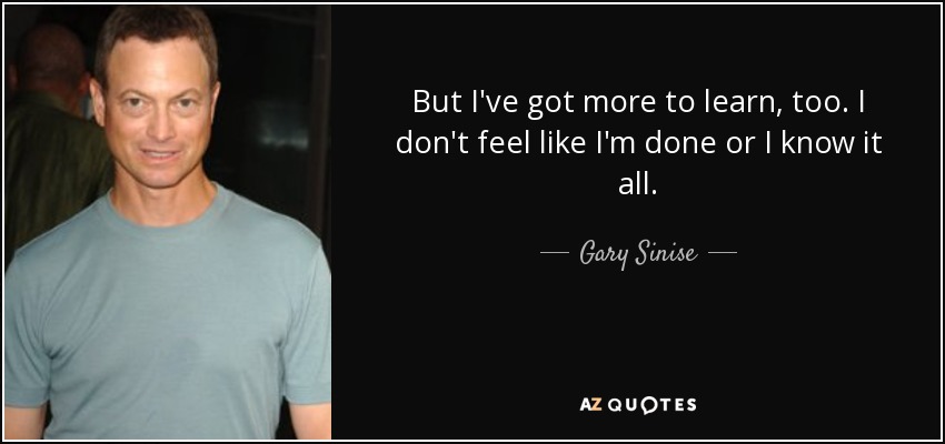 But I've got more to learn, too. I don't feel like I'm done or I know it all. - Gary Sinise
