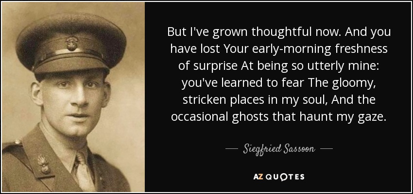But I've grown thoughtful now. And you have lost Your early-morning freshness of surprise At being so utterly mine: you've learned to fear The gloomy, stricken places in my soul, And the occasional ghosts that haunt my gaze. - Siegfried Sassoon