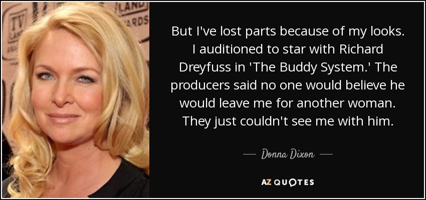 But I've lost parts because of my looks. I auditioned to star with Richard Dreyfuss in 'The Buddy System.' The producers said no one would believe he would leave me for another woman. They just couldn't see me with him. - Donna Dixon