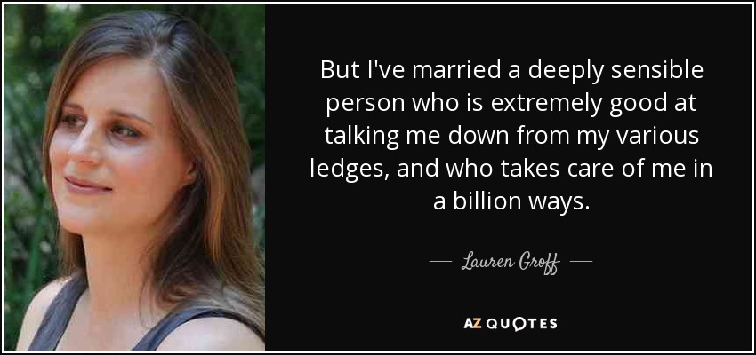 But I've married a deeply sensible person who is extremely good at talking me down from my various ledges, and who takes care of me in a billion ways. - Lauren Groff