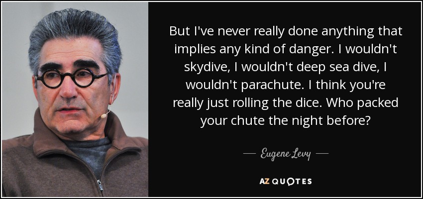 But I've never really done anything that implies any kind of danger. I wouldn't skydive, I wouldn't deep sea dive, I wouldn't parachute. I think you're really just rolling the dice. Who packed your chute the night before? - Eugene Levy