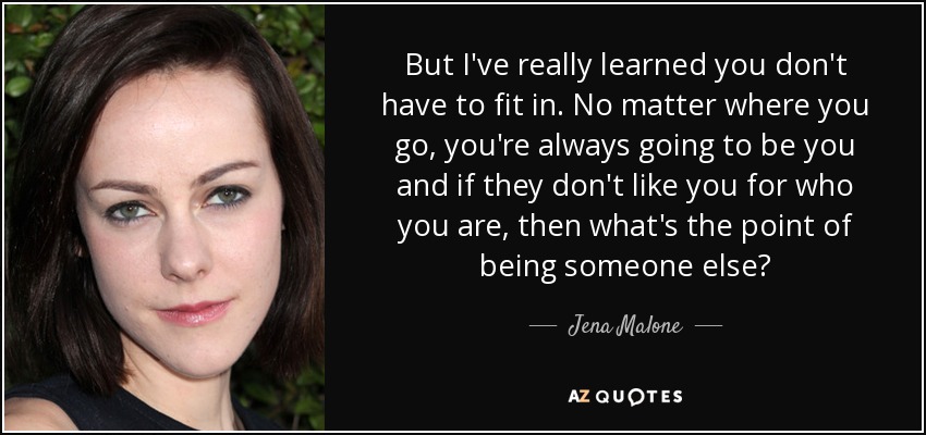 But I've really learned you don't have to fit in. No matter where you go, you're always going to be you and if they don't like you for who you are, then what's the point of being someone else? - Jena Malone