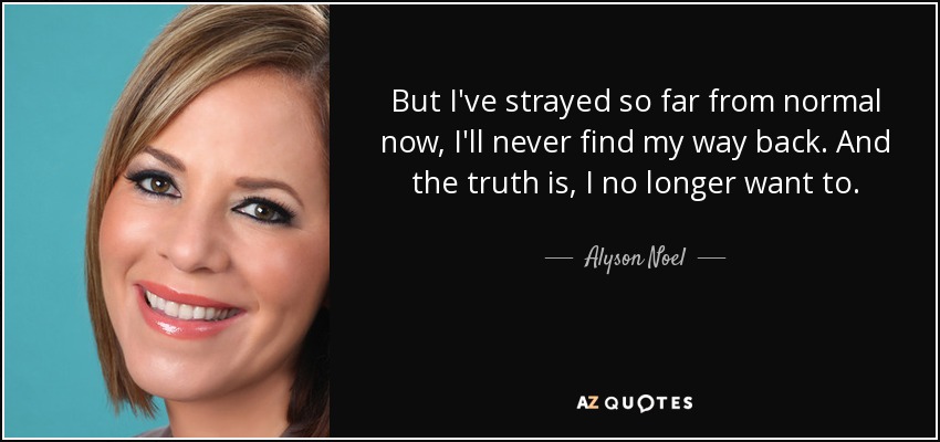 But I've strayed so far from normal now, I'll never find my way back. And the truth is, I no longer want to. - Alyson Noel