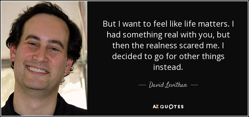 But I want to feel like life matters. I had something real with you, but then the realness scared me. I decided to go for other things instead. - David Levithan