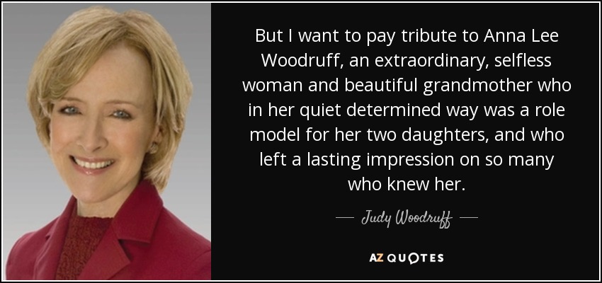 But I want to pay tribute to Anna Lee Woodruff, an extraordinary, selfless woman and beautiful grandmother who in her quiet determined way was a role model for her two daughters, and who left a lasting impression on so many who knew her. - Judy Woodruff