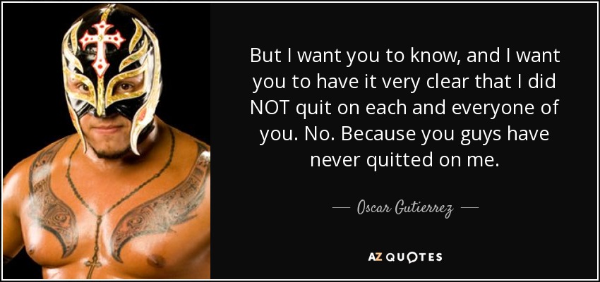 But I want you to know, and I want you to have it very clear that I did NOT quit on each and everyone of you. No. Because you guys have never quitted on me. - Oscar Gutierrez