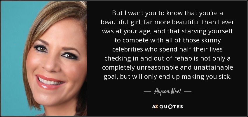 But I want you to know that you're a beautiful girl, far more beautiful than I ever was at your age, and that starving yourself to compete with all of those skinny celebrities who spend half their lives checking in and out of rehab is not only a completely unreasonable and unattainable goal, but will only end up making you sick. - Alyson Noel