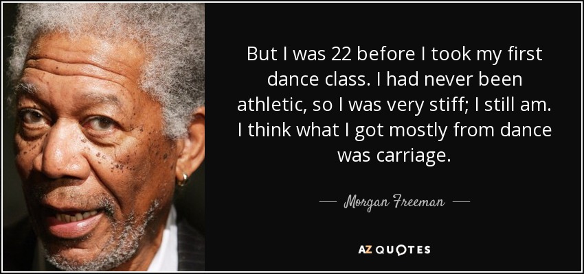 But I was 22 before I took my first dance class. I had never been athletic, so I was very stiff; I still am. I think what I got mostly from dance was carriage. - Morgan Freeman