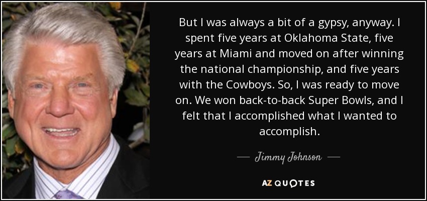 But I was always a bit of a gypsy, anyway. I spent five years at Oklahoma State, five years at Miami and moved on after winning the national championship, and five years with the Cowboys. So, I was ready to move on. We won back-to-back Super Bowls, and I felt that I accomplished what I wanted to accomplish. - Jimmy Johnson