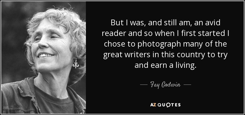 But I was, and still am, an avid reader and so when I first started I chose to photograph many of the great writers in this country to try and earn a living. - Fay Godwin