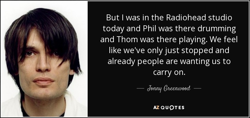 But I was in the Radiohead studio today and Phil was there drumming and Thom was there playing. We feel like we've only just stopped and already people are wanting us to carry on. - Jonny Greenwood