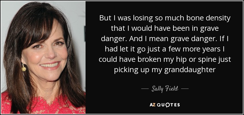 But I was losing so much bone density that I would have been in grave danger. And I mean grave danger. If I had let it go just a few more years I could have broken my hip or spine just picking up my granddaughter - Sally Field