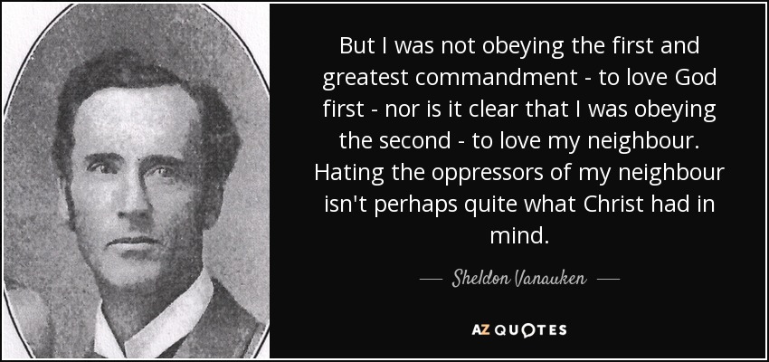 But I was not obeying the first and greatest commandment - to love God first - nor is it clear that I was obeying the second - to love my neighbour. Hating the oppressors of my neighbour isn't perhaps quite what Christ had in mind. - Sheldon Vanauken