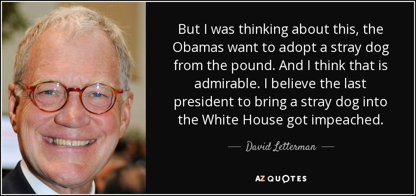 But I was thinking about this, the Obamas want to adopt a stray dog from the pound. And I think that is admirable. I believe the last president to bring a stray dog into the White House got impeached. - David Letterman