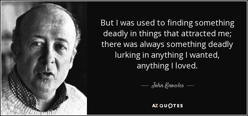 But I was used to finding something deadly in things that attracted me; there was always something deadly lurking in anything I wanted, anything I loved. - John Knowles