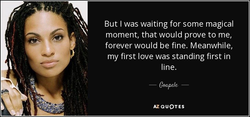 But I was waiting for some magical moment, that would prove to me, forever would be fine. Meanwhile, my first love was standing first in line. - Goapele