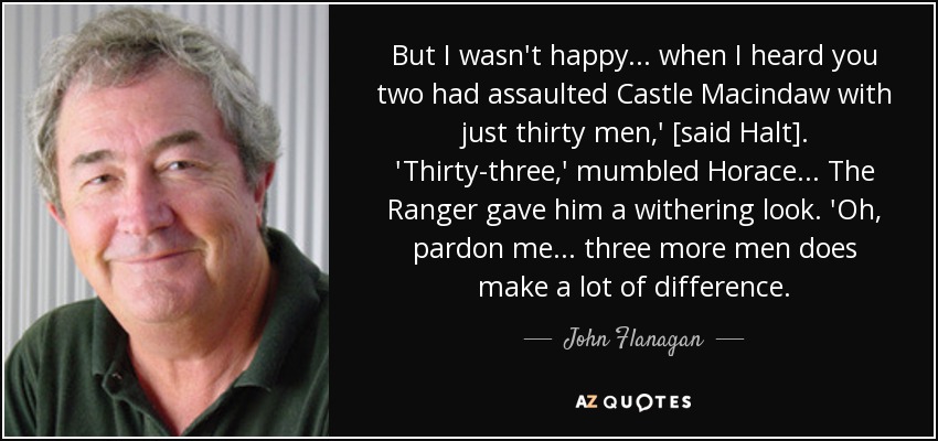 But I wasn't happy... when I heard you two had assaulted Castle Macindaw with just thirty men,' [said Halt]. 'Thirty-three,' mumbled Horace... The Ranger gave him a withering look. 'Oh, pardon me... three more men does make a lot of difference. - John Flanagan