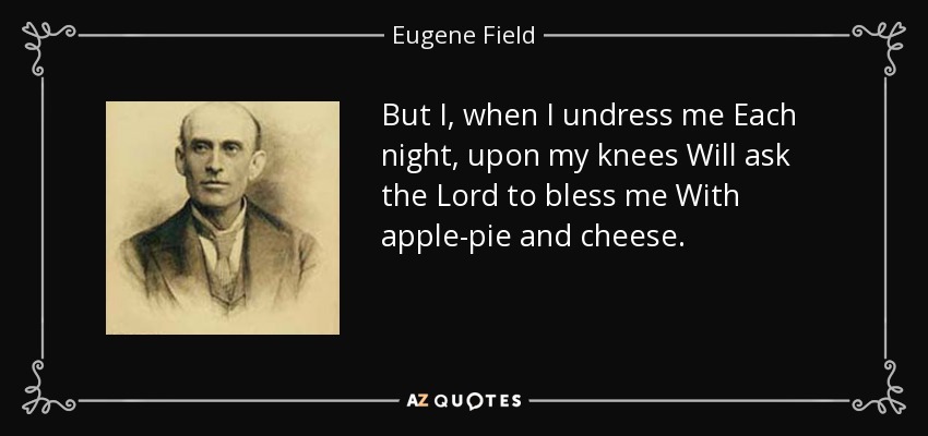 But I, when I undress me Each night, upon my knees Will ask the Lord to bless me With apple-pie and cheese. - Eugene Field