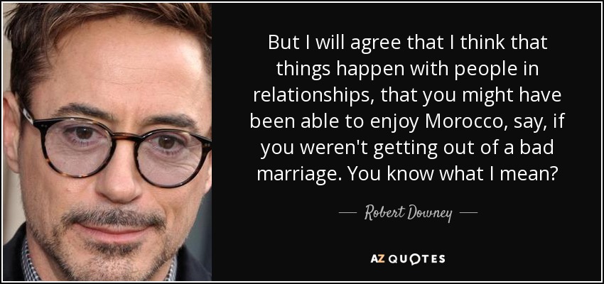 But I will agree that I think that things happen with people in relationships, that you might have been able to enjoy Morocco, say, if you weren't getting out of a bad marriage. You know what I mean? - Robert Downey, Jr.