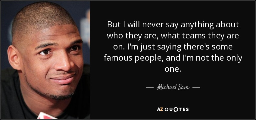 But I will never say anything about who they are, what teams they are on. I'm just saying there's some famous people, and I'm not the only one. - Michael Sam