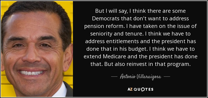 But I will say, I think there are some Democrats that don't want to address pension reform. I have taken on the issue of seniority and tenure. I think we have to address entitlements and the president has done that in his budget. I think we have to extend Medicare and the president has done that. But also reinvest in that program. - Antonio Villaraigosa