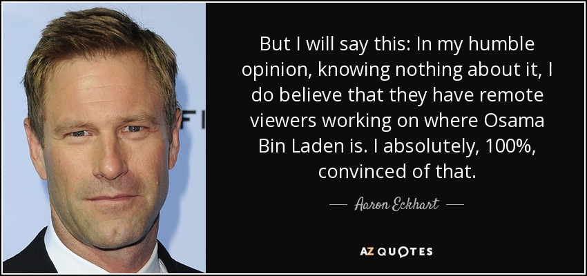 But I will say this: In my humble opinion, knowing nothing about it, I do believe that they have remote viewers working on where Osama Bin Laden is. I absolutely, 100%, convinced of that. - Aaron Eckhart