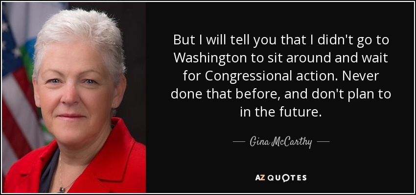 But I will tell you that I didn't go to Washington to sit around and wait for Congressional action. Never done that before, and don't plan to in the future. - Gina McCarthy