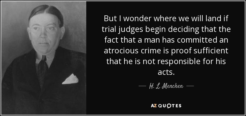 But I wonder where we will land if trial judges begin deciding that the fact that a man has committed an atrocious crime is proof sufficient that he is not responsible for his acts. - H. L. Mencken