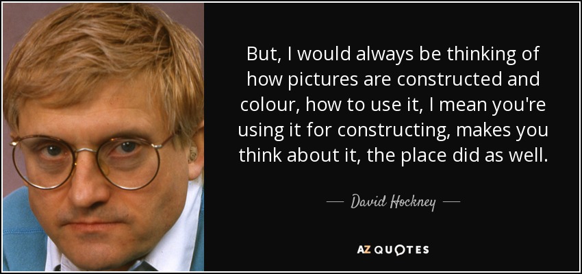 But, I would always be thinking of how pictures are constructed and colour, how to use it, I mean you're using it for constructing, makes you think about it, the place did as well. - David Hockney