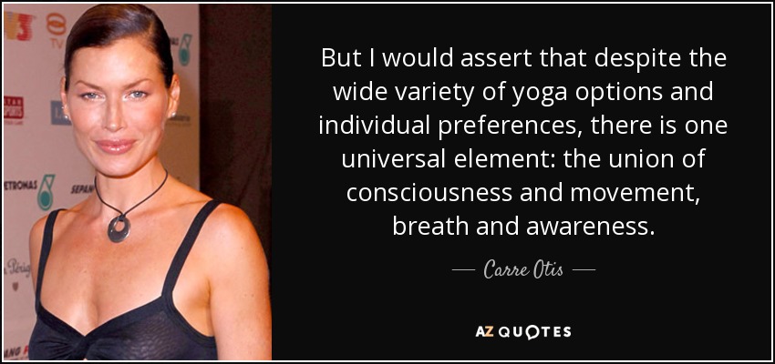 But I would assert that despite the wide variety of yoga options and individual preferences, there is one universal element: the union of consciousness and movement, breath and awareness. - Carre Otis