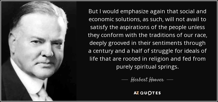 But I would emphasize again that social and economic solutions, as such, will not avail to satisfy the aspirations of the people unless they conform with the traditions of our race, deeply grooved in their sentiments through a century and a half of struggle for ideals of life that are rooted in religion and fed from purely spiritual springs. - Herbert Hoover