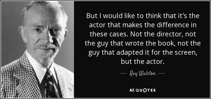 But I would like to think that it's the actor that makes the difference in these cases. Not the director, not the guy that wrote the book, not the guy that adapted it for the screen, but the actor. - Ray Walston