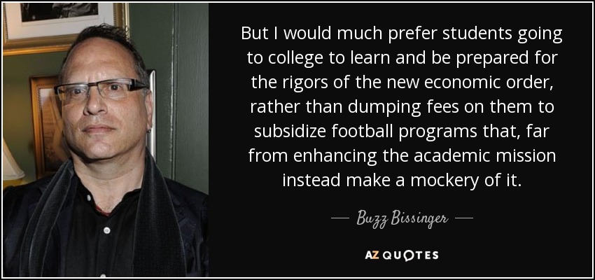 But I would much prefer students going to college to learn and be prepared for the rigors of the new economic order, rather than dumping fees on them to subsidize football programs that, far from enhancing the academic mission instead make a mockery of it. - Buzz Bissinger
