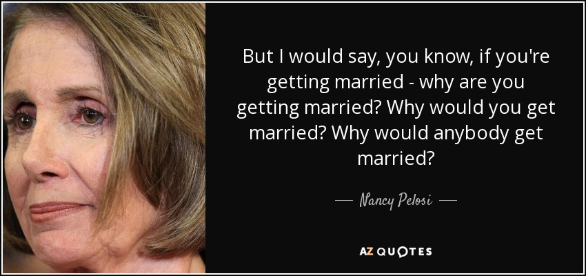 But I would say, you know, if you're getting married - why are you getting married? Why would you get married? Why would anybody get married? - Nancy Pelosi