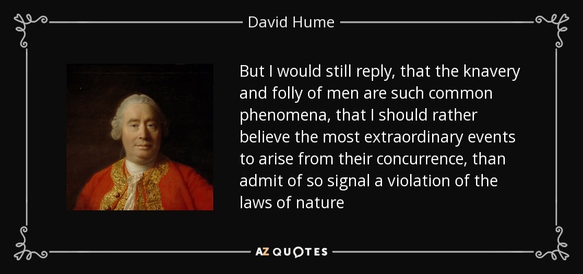 But I would still reply, that the knavery and folly of men are such common phenomena, that I should rather believe the most extraordinary events to arise from their concurrence, than admit of so signal a violation of the laws of nature - David Hume
