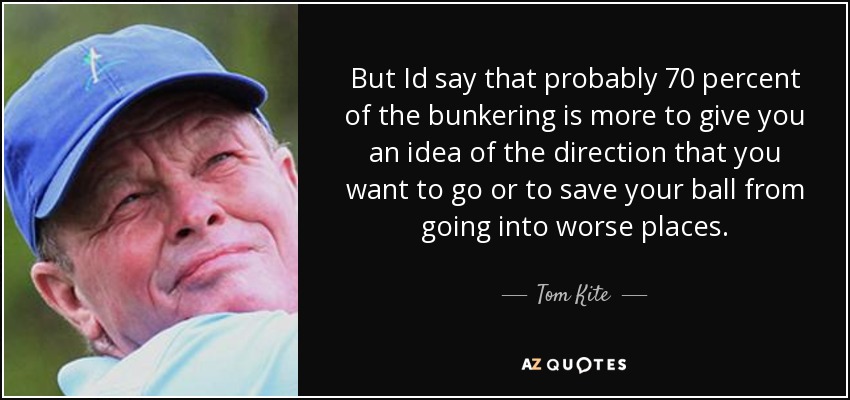 But Id say that probably 70 percent of the bunkering is more to give you an idea of the direction that you want to go or to save your ball from going into worse places. - Tom Kite