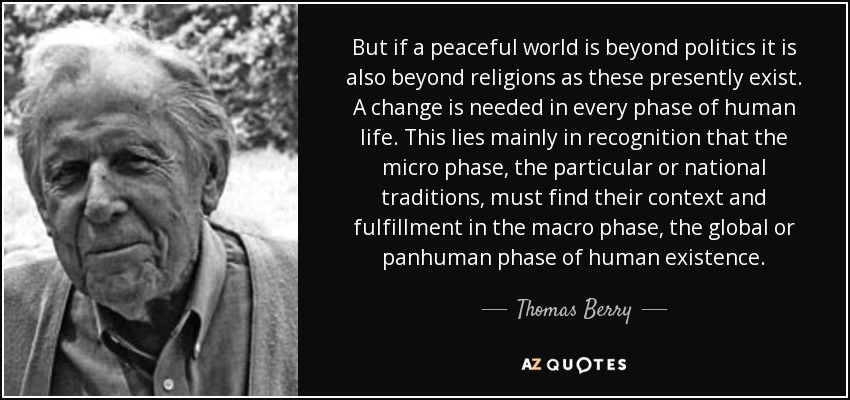 But if a peaceful world is beyond politics it is also beyond religions as these presently exist. A change is needed in every phase of human life. This lies mainly in recognition that the micro phase, the particular or national traditions, must find their context and fulfillment in the macro phase, the global or panhuman phase of human existence. - Thomas Berry