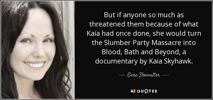 But if anyone so much as threatened them because of what Kaia had once done, she would turn the Slumber Party Massacre into Blood, Bath and Beyond, a documentary by Kaia Skyhawk. - Gena Showalter