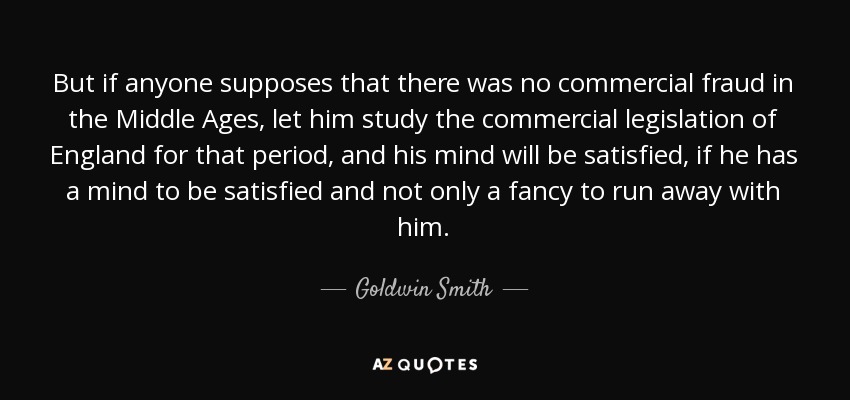 But if anyone supposes that there was no commercial fraud in the Middle Ages, let him study the commercial legislation of England for that period, and his mind will be satisfied, if he has a mind to be satisfied and not only a fancy to run away with him. - Goldwin Smith