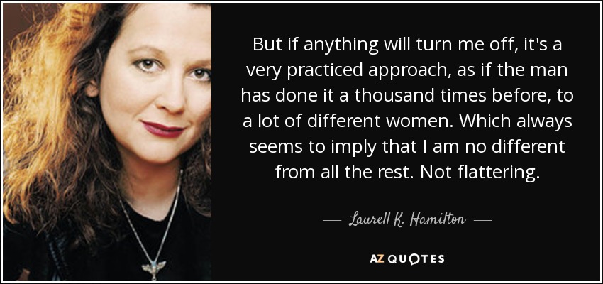 But if anything will turn me off, it's a very practiced approach, as if the man has done it a thousand times before, to a lot of different women. Which always seems to imply that I am no different from all the rest. Not flattering. - Laurell K. Hamilton