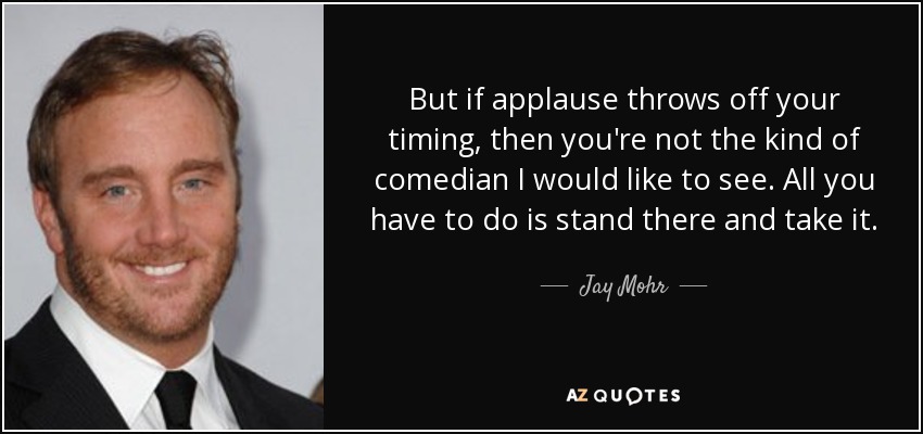 But if applause throws off your timing, then you're not the kind of comedian I would like to see. All you have to do is stand there and take it. - Jay Mohr