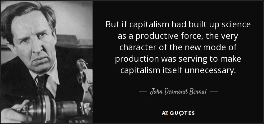 But if capitalism had built up science as a productive force, the very character of the new mode of production was serving to make capitalism itself unnecessary. - John Desmond Bernal