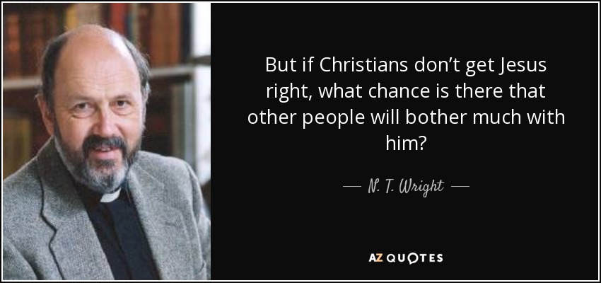 But if Christians don’t get Jesus right, what chance is there that other people will bother much with him? - N. T. Wright