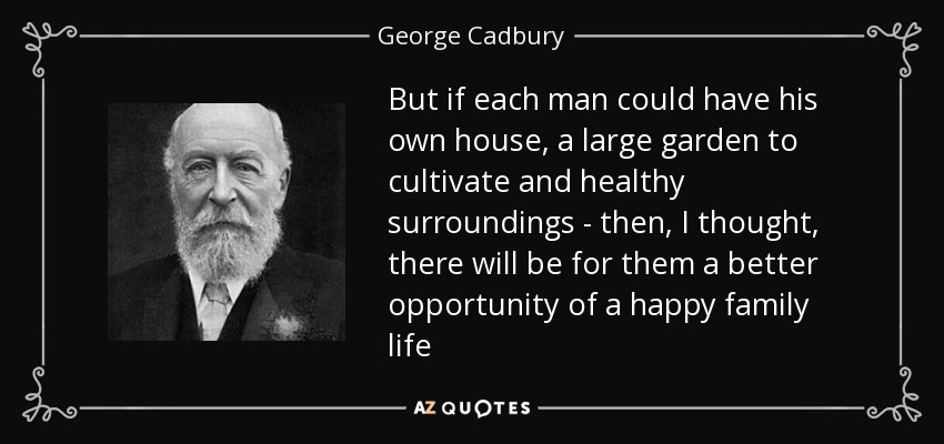 But if each man could have his own house, a large garden to cultivate and healthy surroundings - then, I thought, there will be for them a better opportunity of a happy family life - George Cadbury