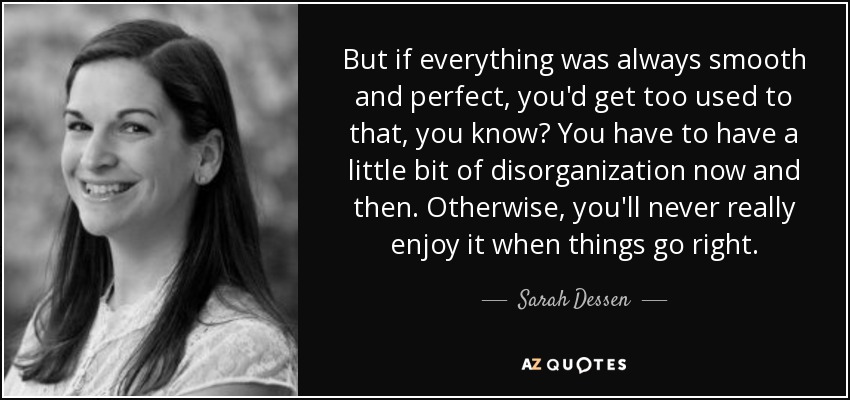 But if everything was always smooth and perfect, you'd get too used to that, you know? You have to have a little bit of disorganization now and then. Otherwise, you'll never really enjoy it when things go right. - Sarah Dessen