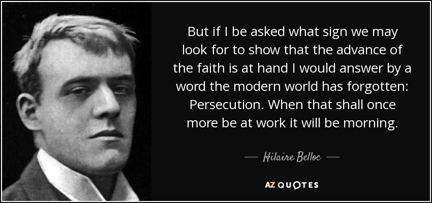 But if I be asked what sign we may look for to show that the advance of the faith is at hand I would answer by a word the modern world has forgotten: Persecution. When that shall once more be at work it will be morning. - Hilaire Belloc